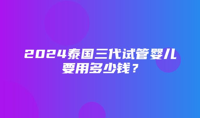 2024泰国三代试管婴儿要用多少钱？