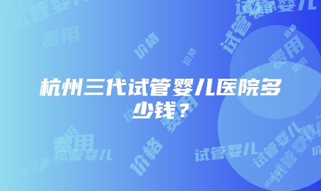 杭州三代试管婴儿医院多少钱？