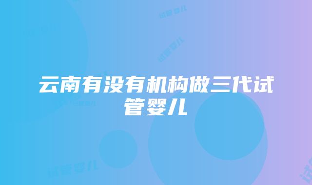 云南有没有机构做三代试管婴儿