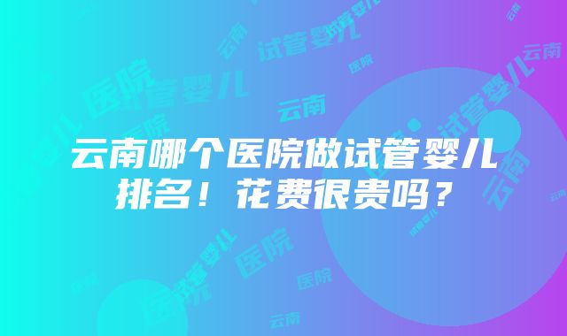 云南哪个医院做试管婴儿排名！花费很贵吗？