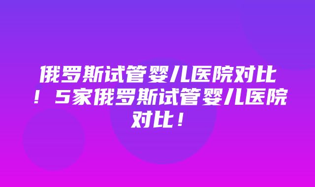 俄罗斯试管婴儿医院对比！5家俄罗斯试管婴儿医院对比！