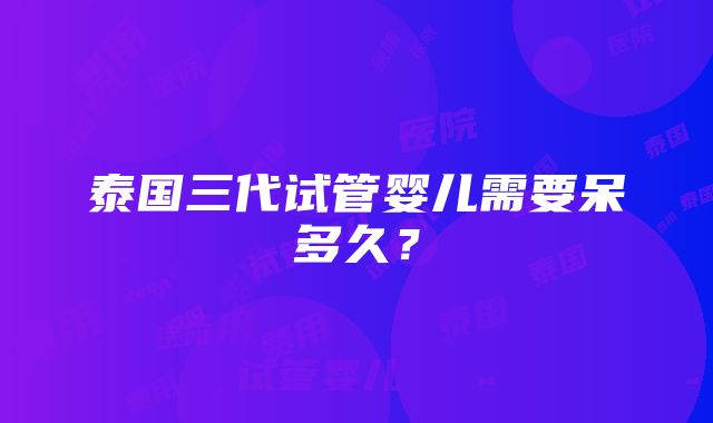 泰国三代试管婴儿需要呆多久？