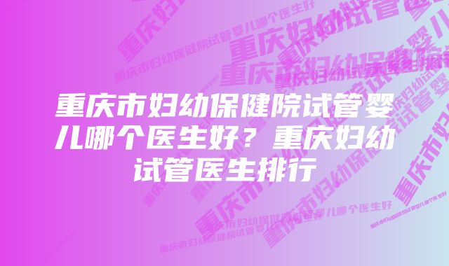 重庆市妇幼保健院试管婴儿哪个医生好？重庆妇幼试管医生排行