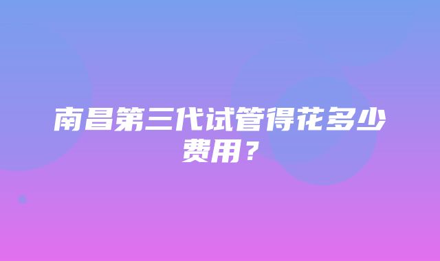 南昌第三代试管得花多少费用？