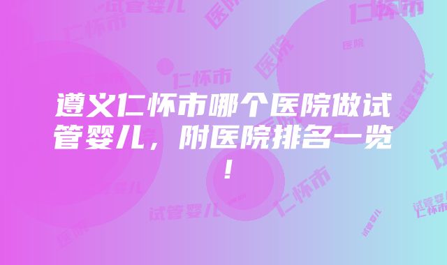 遵义仁怀市哪个医院做试管婴儿，附医院排名一览！