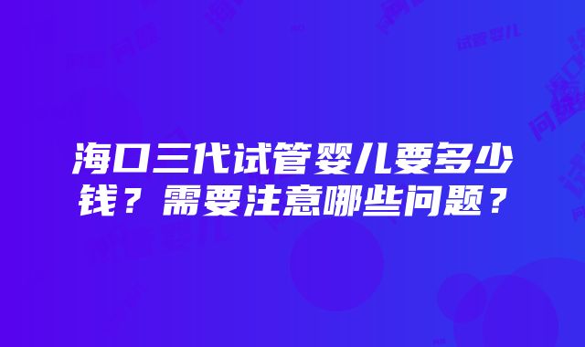 海口三代试管婴儿要多少钱？需要注意哪些问题？