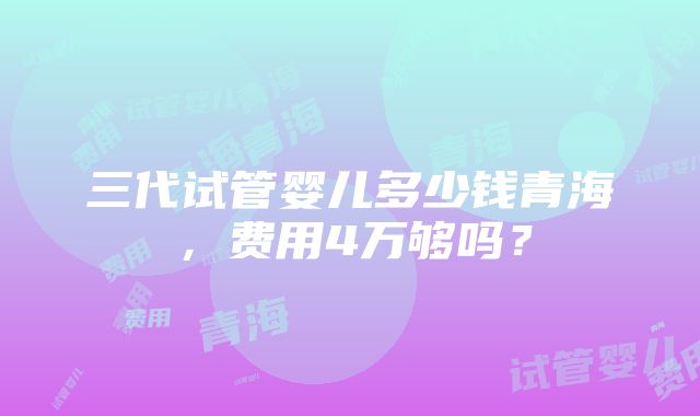 三代试管婴儿多少钱青海，费用4万够吗？