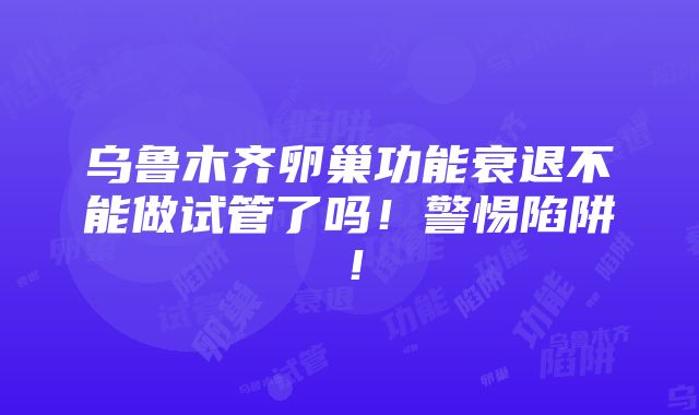 乌鲁木齐卵巢功能衰退不能做试管了吗！警惕陷阱！