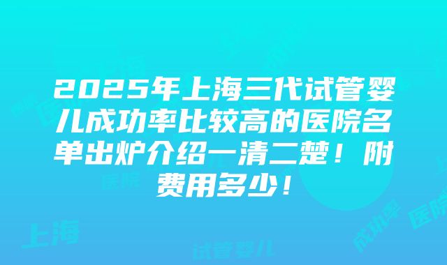 2025年上海三代试管婴儿成功率比较高的医院名单出炉介绍一清二楚！附费用多少！