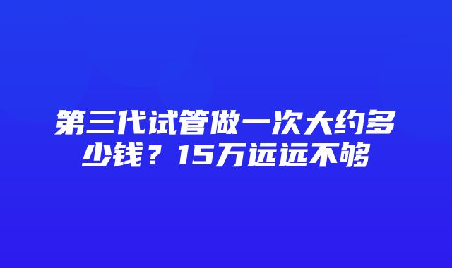 第三代试管做一次大约多少钱？15万远远不够