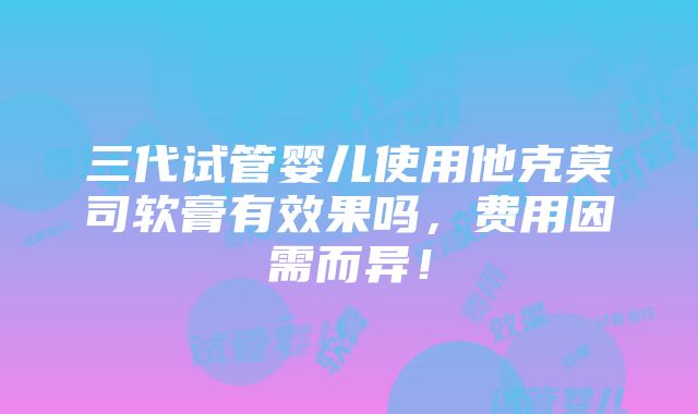 三代试管婴儿使用他克莫司软膏有效果吗，费用因需而异！