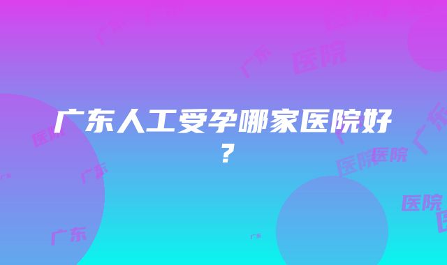 广东人工受孕哪家医院好？