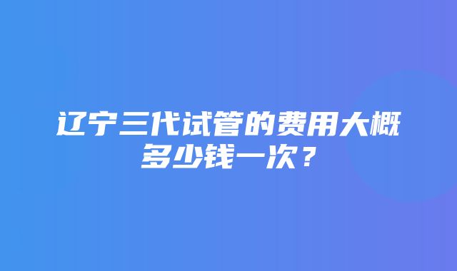 辽宁三代试管的费用大概多少钱一次？