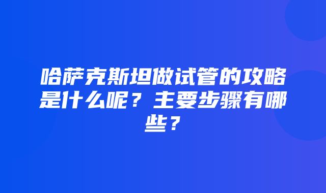 哈萨克斯坦做试管的攻略是什么呢？主要步骤有哪些？