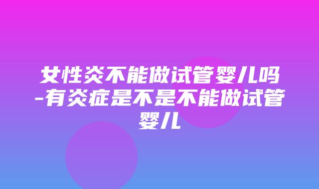 女性炎不能做试管婴儿吗-有炎症是不是不能做试管婴儿