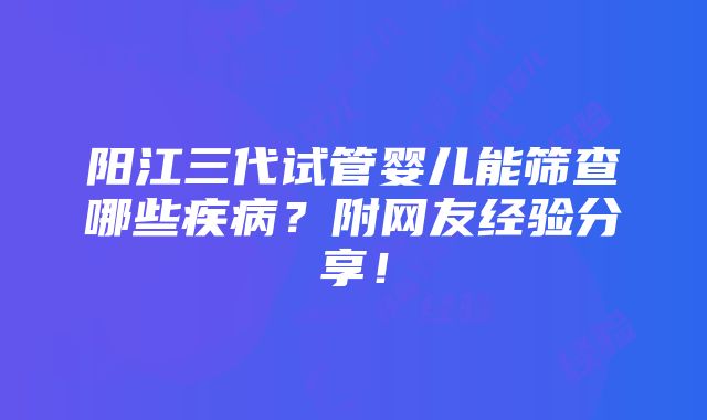 阳江三代试管婴儿能筛查哪些疾病？附网友经验分享！