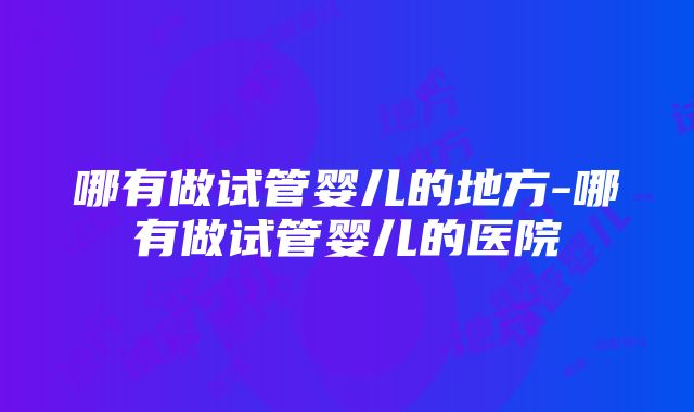 哪有做试管婴儿的地方-哪有做试管婴儿的医院