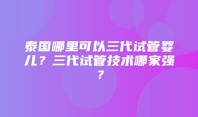 泰国哪里可以三代试管婴儿？三代试管技术哪家强？