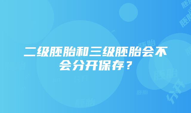 二级胚胎和三级胚胎会不会分开保存？