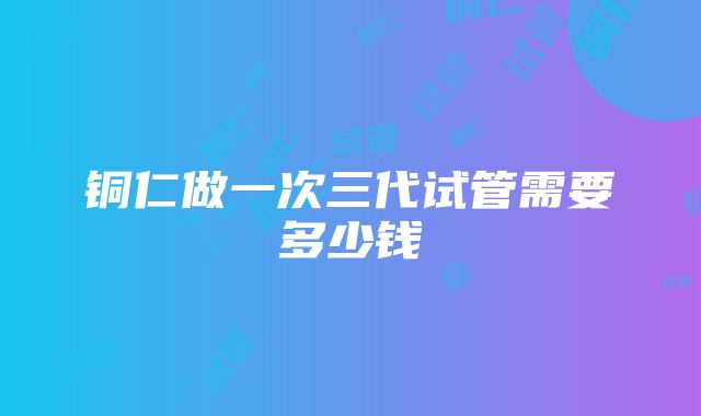 铜仁做一次三代试管需要多少钱