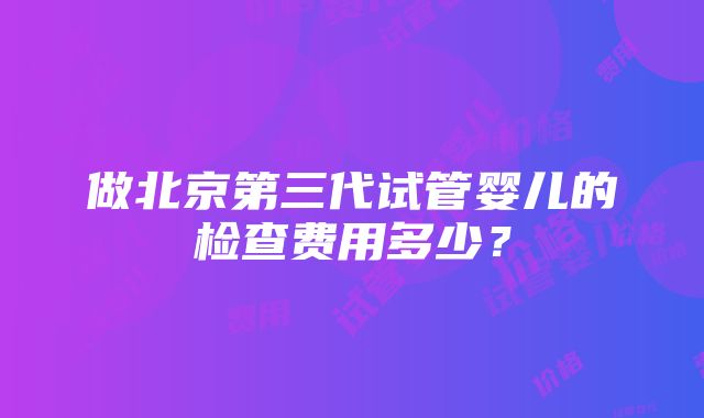 做北京第三代试管婴儿的检查费用多少？