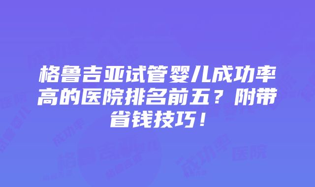 格鲁吉亚试管婴儿成功率高的医院排名前五？附带省钱技巧！