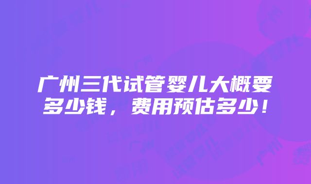 广州三代试管婴儿大概要多少钱，费用预估多少！