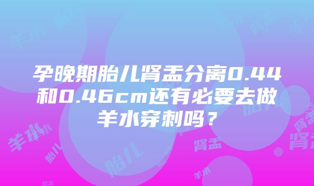 孕晚期胎儿肾盂分离0.44和0.46cm还有必要去做羊水穿刺吗？