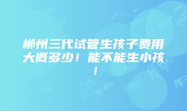 郴州三代试管生孩子费用大概多少！能不能生小孩！