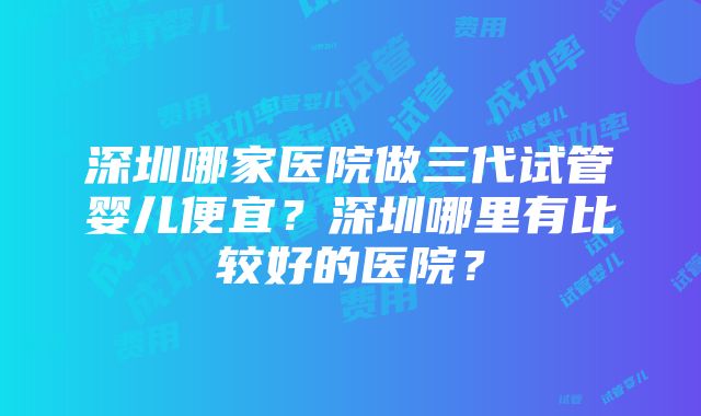 深圳哪家医院做三代试管婴儿便宜？深圳哪里有比较好的医院？