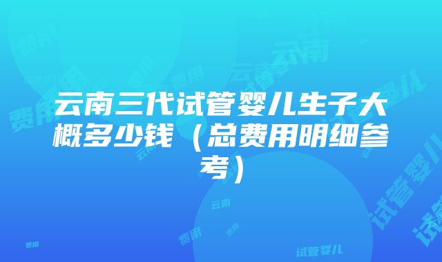 云南三代试管婴儿生子大概多少钱（总费用明细参考）