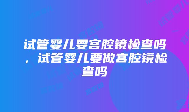 试管婴儿要宫腔镜检查吗，试管婴儿要做宫腔镜检查吗