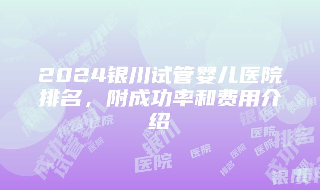 2024银川试管婴儿医院排名，附成功率和费用介绍