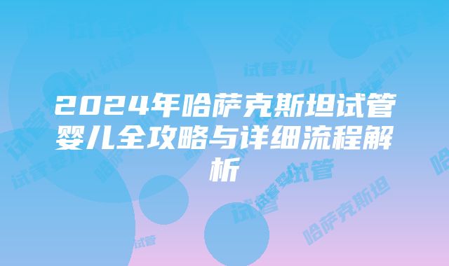 2024年哈萨克斯坦试管婴儿全攻略与详细流程解析