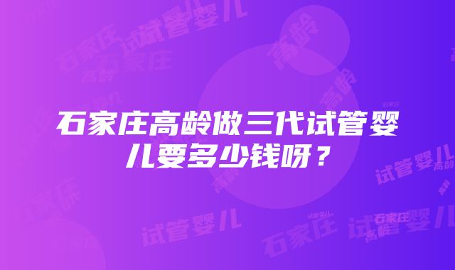 石家庄高龄做三代试管婴儿要多少钱呀？