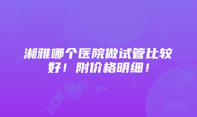 湘雅哪个医院做试管比较好！附价格明细！