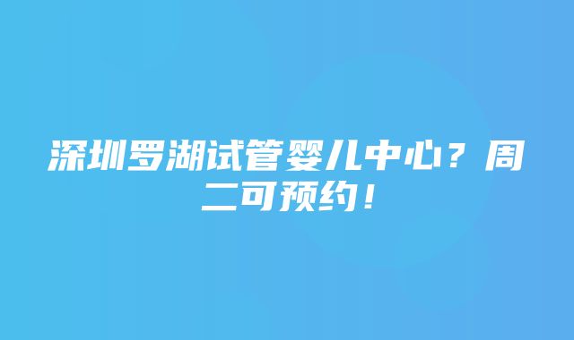 深圳罗湖试管婴儿中心？周二可预约！