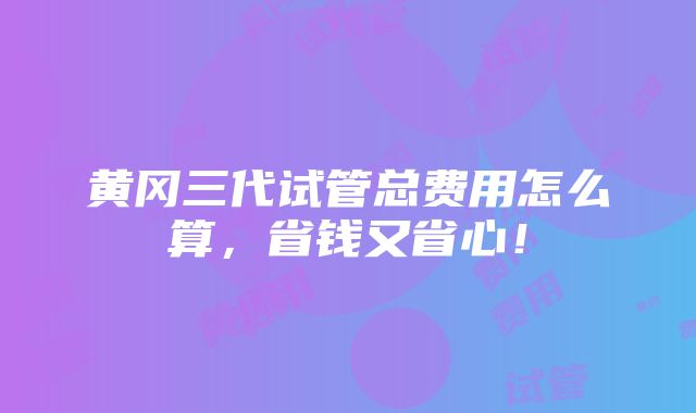 黄冈三代试管总费用怎么算，省钱又省心！