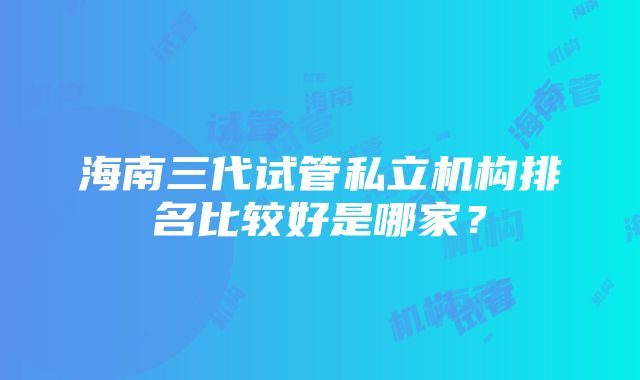 海南三代试管私立机构排名比较好是哪家？