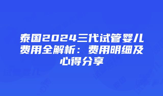 泰国2024三代试管婴儿费用全解析：费用明细及心得分享