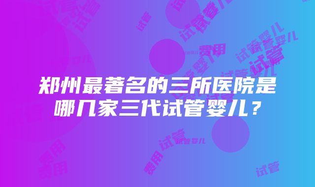 郑州最著名的三所医院是哪几家三代试管婴儿？