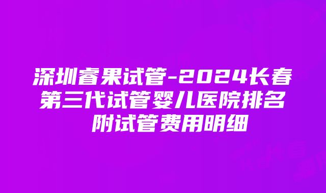 深圳睿果试管-2024长春第三代试管婴儿医院排名 附试管费用明细