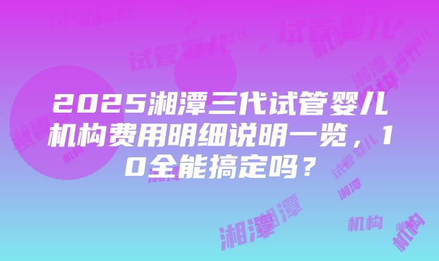 2025湘潭三代试管婴儿机构费用明细说明一览，10全能搞定吗？