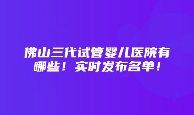 佛山三代试管婴儿医院有哪些！实时发布名单！