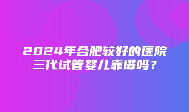 2024年合肥较好的医院三代试管婴儿靠谱吗？