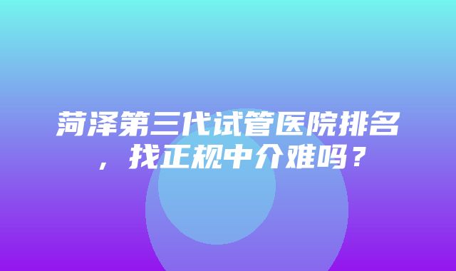 菏泽第三代试管医院排名，找正规中介难吗？