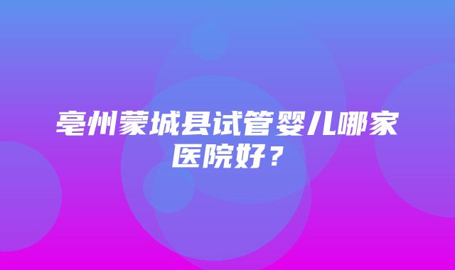 亳州蒙城县试管婴儿哪家医院好？