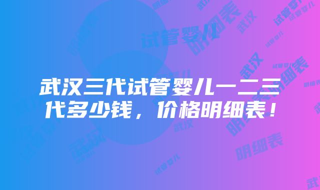 武汉三代试管婴儿一二三代多少钱，价格明细表！