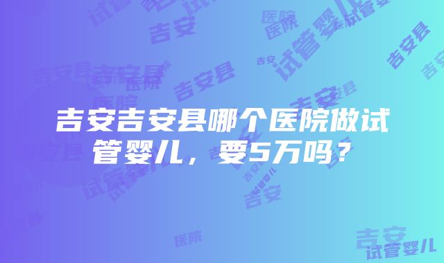 吉安吉安县哪个医院做试管婴儿，要5万吗？