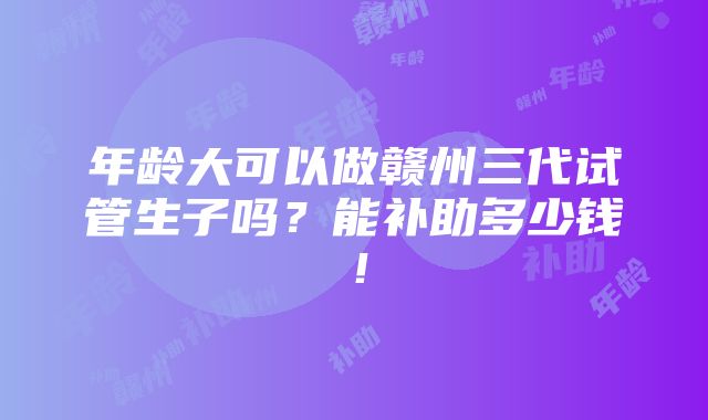 年龄大可以做赣州三代试管生子吗？能补助多少钱！